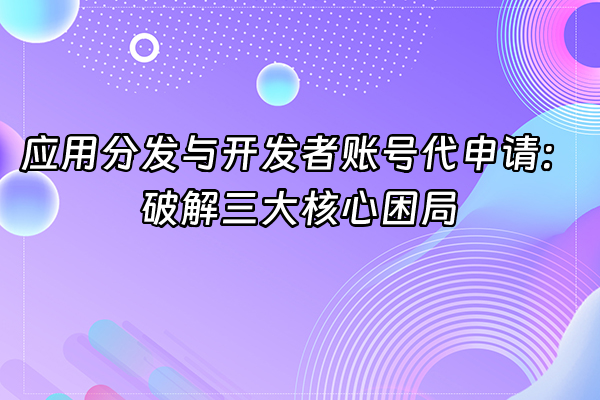 +应用分发与开发者账号代申请：破解三大核心困局+