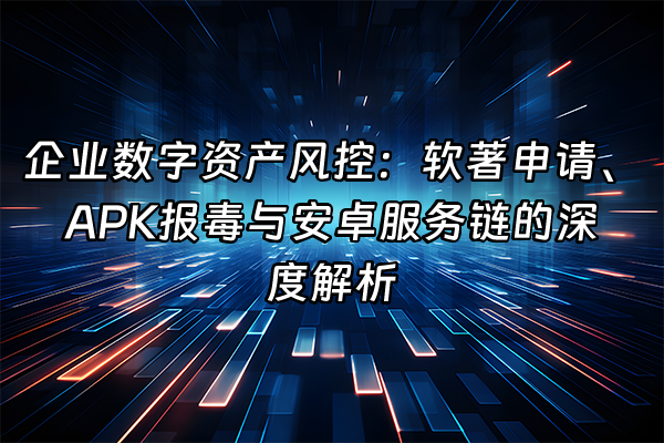 +企业数字资产风控：软著申请、APK报毒与安卓服务链的深度解析+