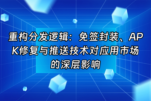 +重构分发逻辑：免签封装、APK修复与推送技术对应用市场的深层影响+