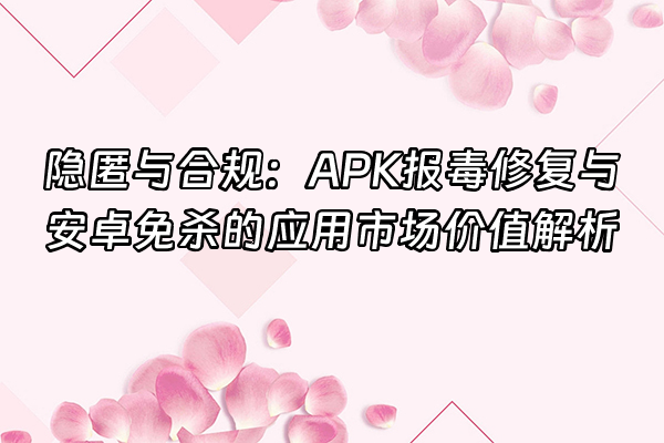 +隐匿与合规：APK报毒修复与安卓免杀的应用市场价值解析+
