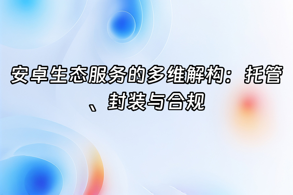 +安卓生态服务的多维解构：托管、封装与合规+
