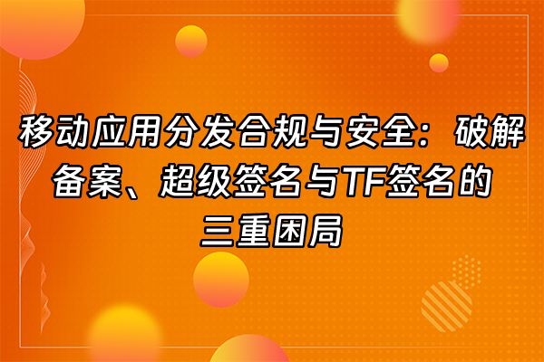 +移动应用分发合规与安全：破解备案、超级签名与TF签名的三重困局+