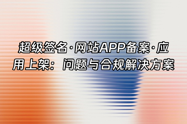 +超级签名·网站APP备案·应用上架：问题与合规解决方案+