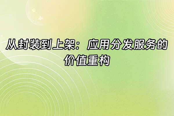 +从封装到上架：应用分发服务的价值重构+