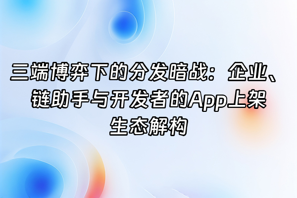 +三端博弈下的分发暗战：企业、链助手与开发者的App上架生态解构+