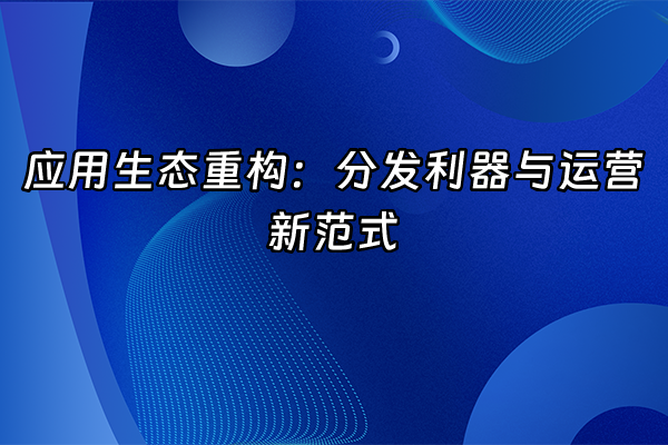 +应用生态重构：分发利器与运营新范式+