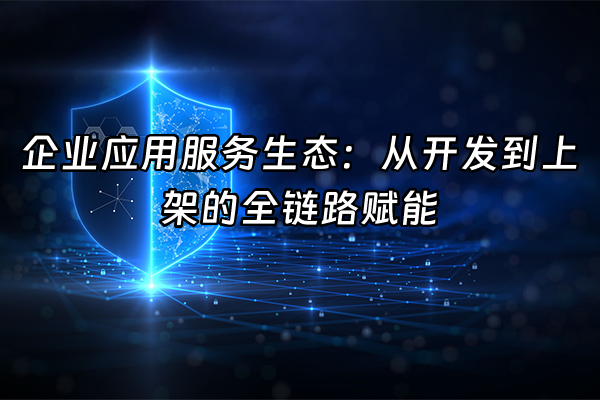 +企业应用服务生态：从开发到上架的全链路赋能+