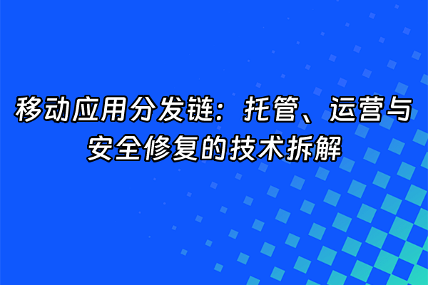 +移动应用分发链：托管、运营与安全修复的技术拆解+