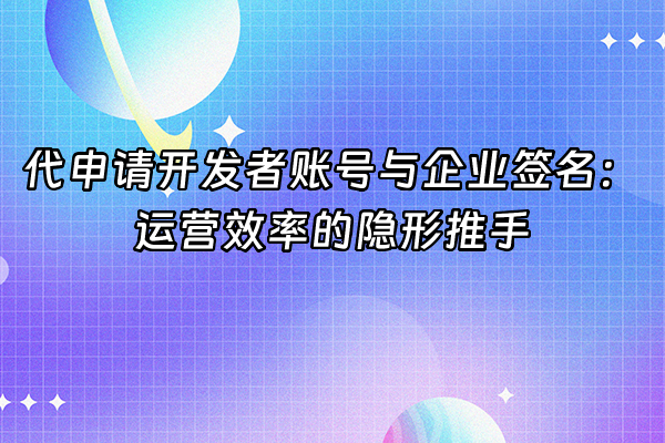 +代申请开发者账号与企业签名：运营效率的隐形推手+