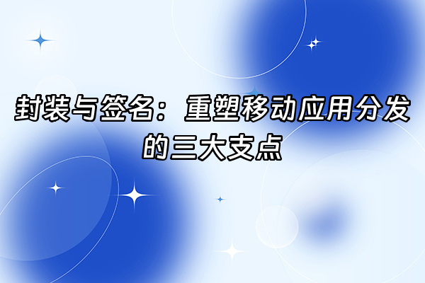 +封装与签名：重塑移动应用分发的三大支点+