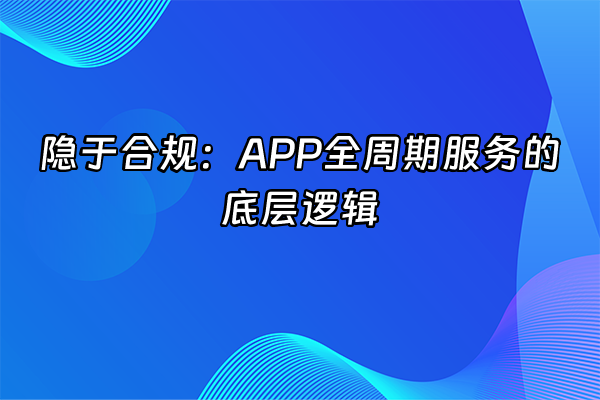 +隐于合规：APP全周期服务的底层逻辑+