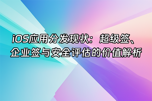 +iOS应用分发现状：超级签、企业签与安全评估的价值解析+