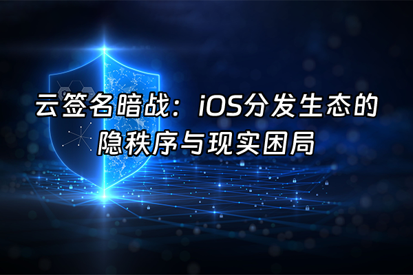+云签名暗战：iOS分发生态的隐秩序与现实困局+