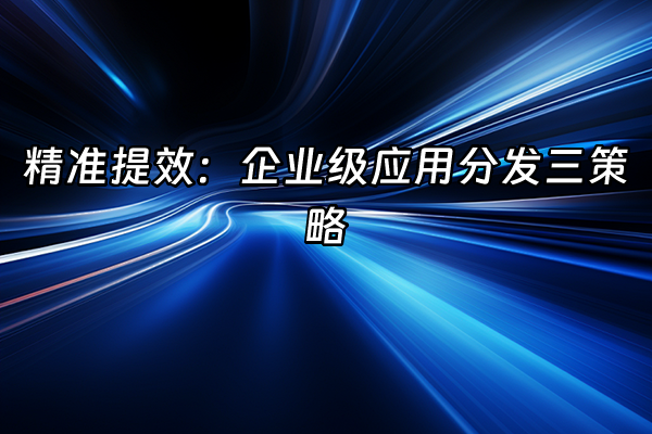 +精准提效：企业级应用分发三策略+