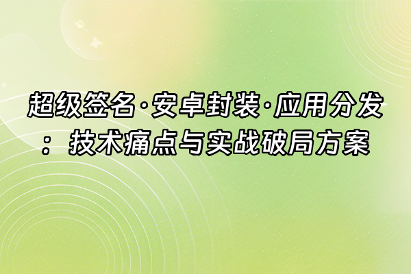 +超级签名·安卓封装·应用分发：技术痛点与实战破局方案+