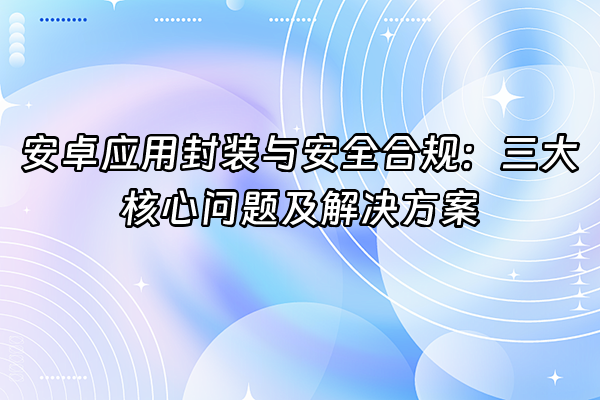 +安卓应用封装与安全合规：三大核心问题及解决方案+