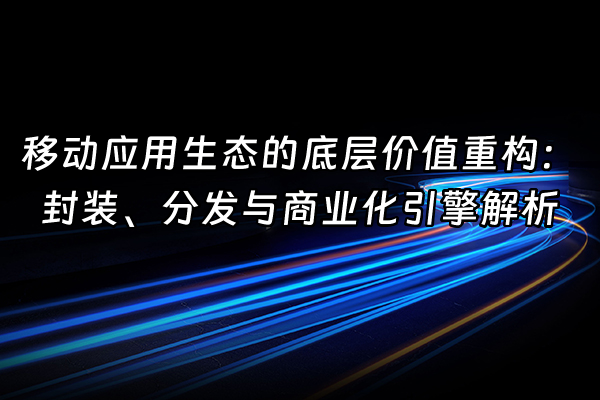 +移动应用生态的底层价值重构：封装、分发与商业化引擎解析+