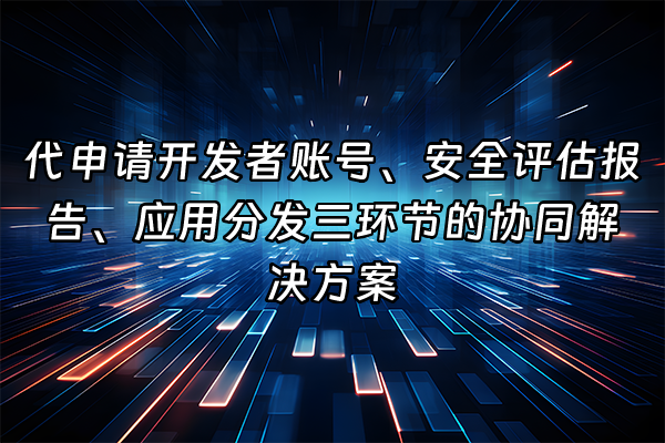 +代申请开发者账号、安全评估报告、应用分发三环节的协同解决方案  +