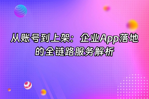 +从账号到上架：企业App落地的全链路服务解析+