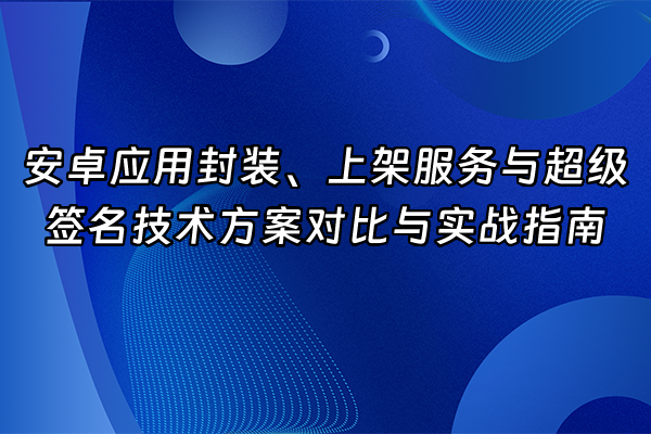 +安卓应用封装、上架服务与超级签名技术方案对比与实战指南+