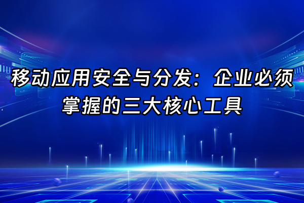+移动应用安全与分发：企业必须掌握的三大核心工具+