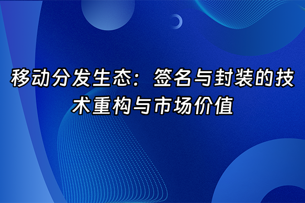 +移动分发生态：签名与封装的技术重构与市场价值+