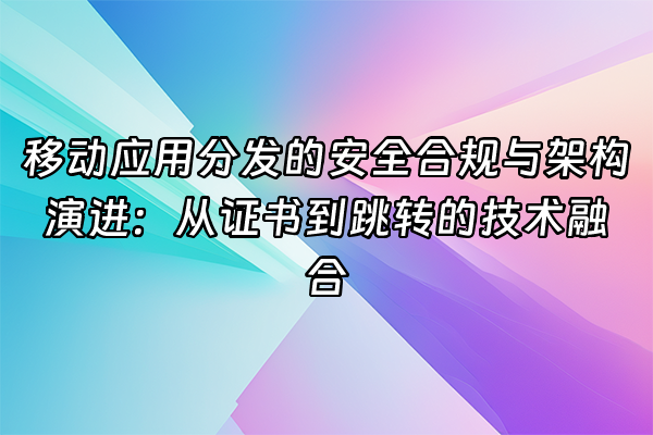 +移动应用分发的安全合规与架构演进：从证书到跳转的技术融合+