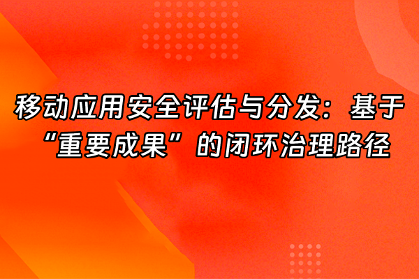 +移动应用安全评估与分发：基于“重要成果”的闭环治理路径+