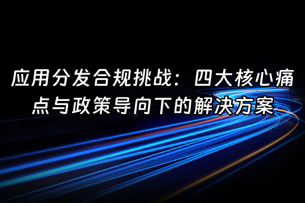 +应用分发合规挑战：四大核心痛点与政策导向下的解决方案+