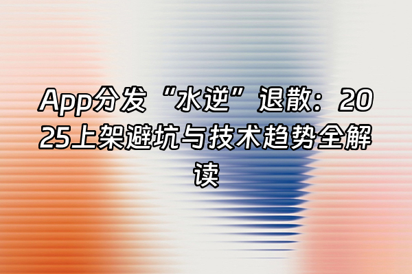 +App分发“水逆”退散：2025上架避坑与技术趋势全解读+