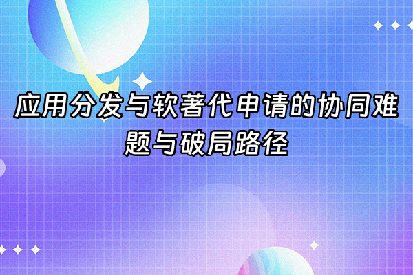 +应用分发与软著代申请的协同难题与破局路径+