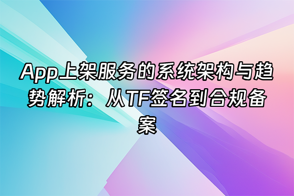 +App上架服务的系统架构与趋势解析：从TF签名到合规备案+