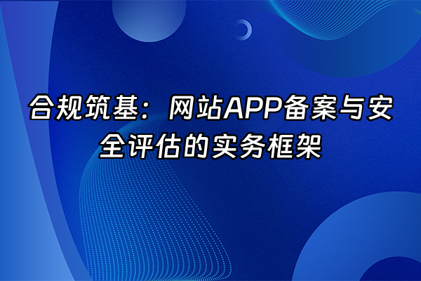+合规筑基：网站APP备案与安全评估的实务框架+
