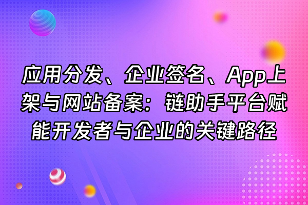 +应用分发、企业签名、App上架与网站备案：链助手平台赋能开发者与企业的关键路径+
