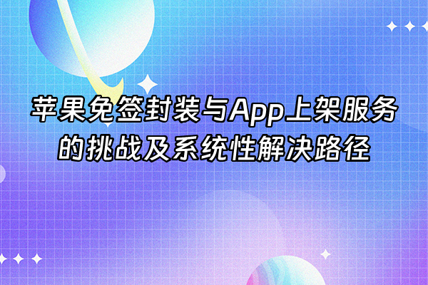 +苹果免签封装与App上架服务的挑战及系统性解决路径+