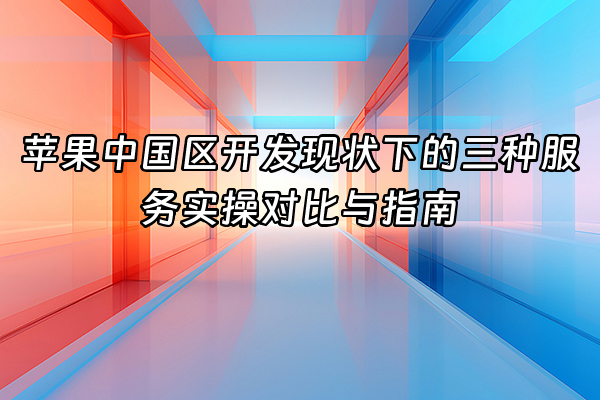 +苹果中国区开发现状下的三种服务实操对比与指南+