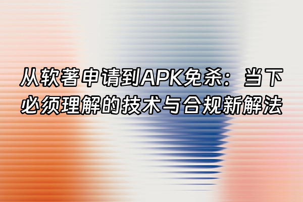 +从软著申请到APK免杀：当下必须理解的技术与合规新解法+