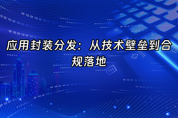 +应用封装分发：从技术壁垒到合规落地+