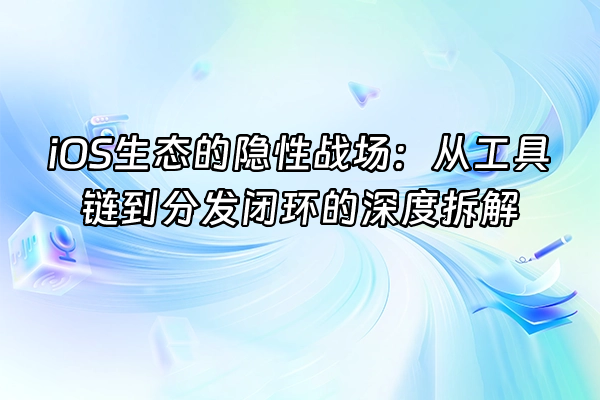 +iOS生态的隐性战场：从工具链到分发闭环的深度拆解+