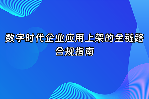 +数字时代企业应用上架的全链路合规指南+