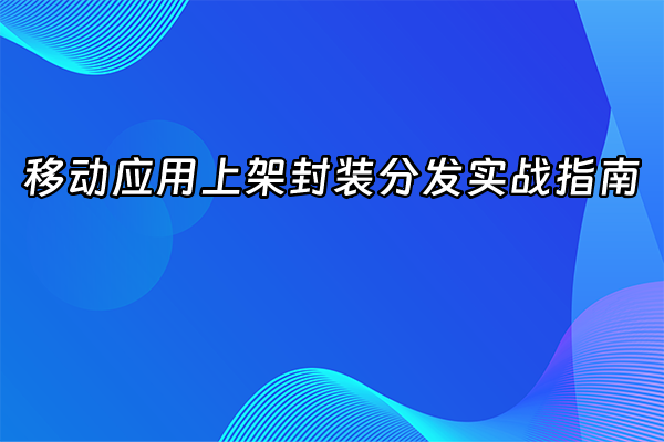 +移动应用上架封装分发实战指南+
