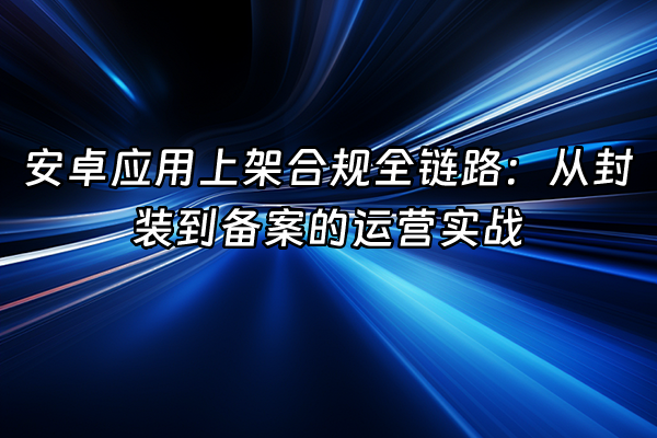 +安卓应用上架合规全链路：从封装到备案的运营实战+