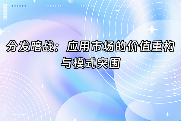 +分发暗战：应用市场的价值重构与模式突围+