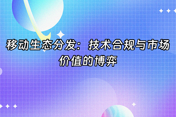+移动生态分发：技术合规与市场价值的博弈+