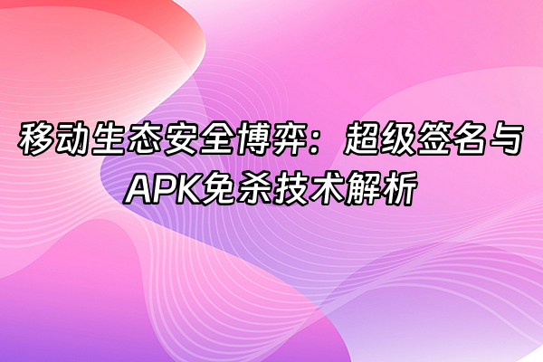 +移动生态安全博弈：超级签名与APK免杀技术解析+