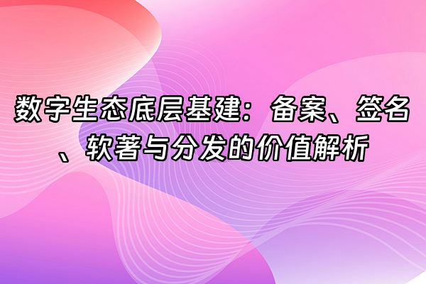 +数字生态底层基建：备案、签名、软著与分发的价值解析+