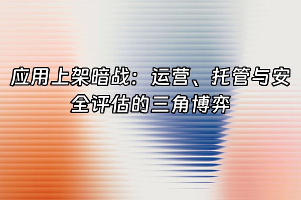 +应用上架暗战：运营、托管与安全评估的三角博弈+