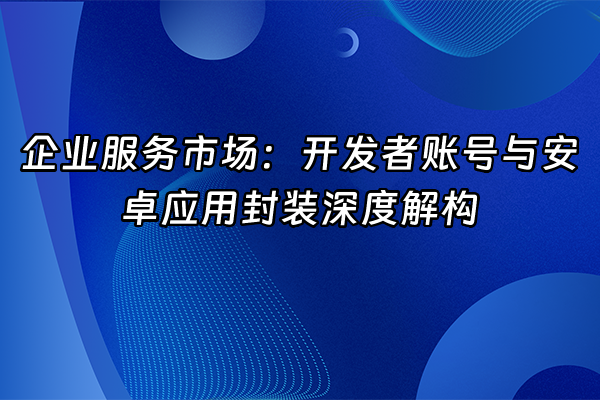 +企业服务市场：开发者账号与安卓应用封装深度解构+