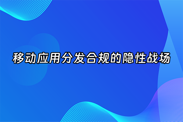 +移动应用分发合规的隐性战场+