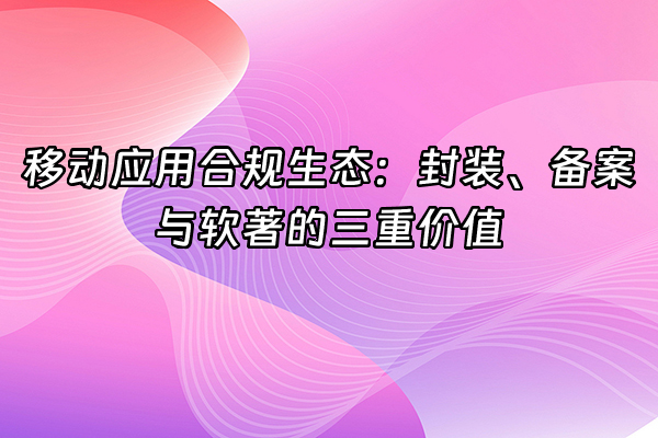 +移动应用合规生态：封装、备案与软著的三重价值+